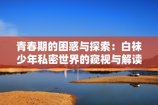 青春期的困惑与探索：白袜少年私密世界的窥视与解读