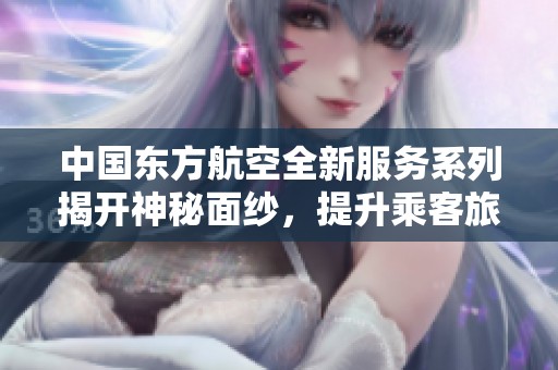 中国东方航空全新服务系列揭开神秘面纱，提升乘客旅行体验
