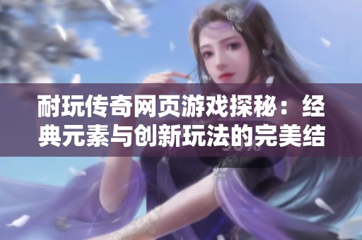 耐玩传奇网页游戏探秘：经典元素与创新玩法的完美结合