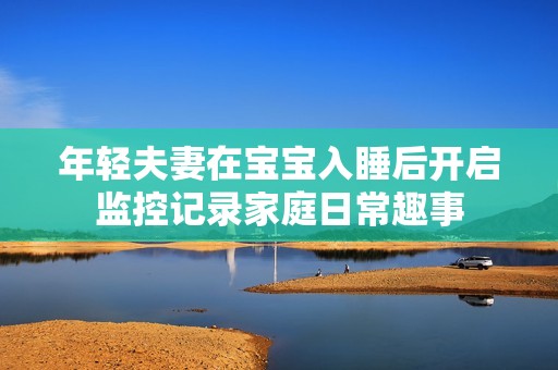 年轻夫妻在宝宝入睡后开启监控记录家庭日常趣事