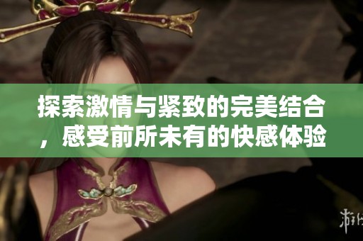 探索激情与紧致的完美结合，感受前所未有的快感体验