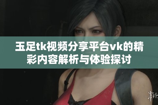 玉足tk视频分享平台vk的精彩内容解析与体验探讨