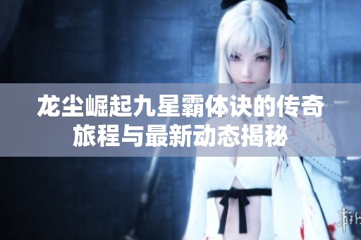 龙尘崛起九星霸体诀的传奇旅程与最新动态揭秘