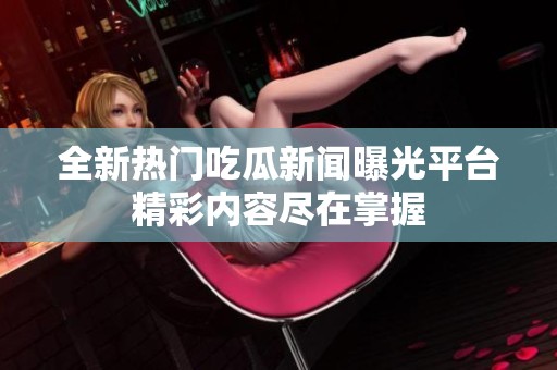 全新热门吃瓜新闻曝光平台精彩内容尽在掌握