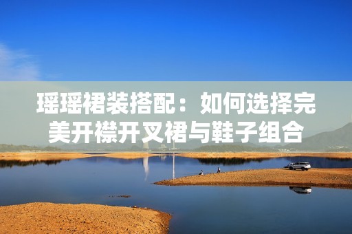瑶瑶裙装搭配：如何选择完美开襟开叉裙与鞋子组合
