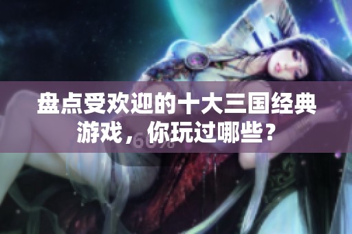 盘点受欢迎的十大三国经典游戏，你玩过哪些？
