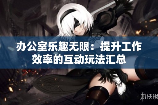 办公室乐趣无限：提升工作效率的互动玩法汇总