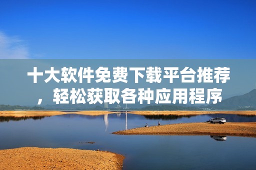十大软件免费下载平台推荐，轻松获取各种应用程序