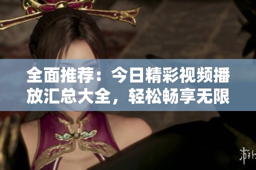 全面推荐：今日精彩视频播放汇总大全，轻松畅享无限乐趣