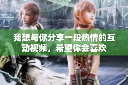 我想与你分享一段热情的互动视频，希望你会喜欢