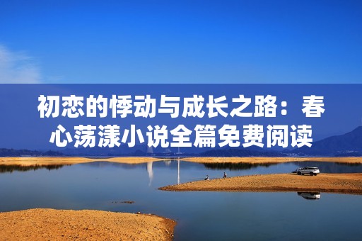 初恋的悸动与成长之路：春心荡漾小说全篇免费阅读