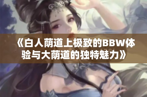 《白人荫道上极致的BBW体验与大荫道的独特魅力》