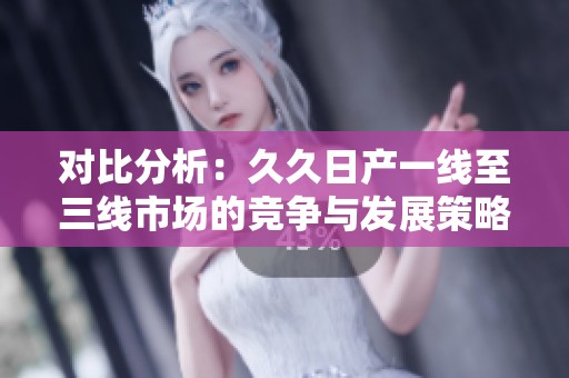 对比分析：久久日产一线至三线市场的竞争与发展策略