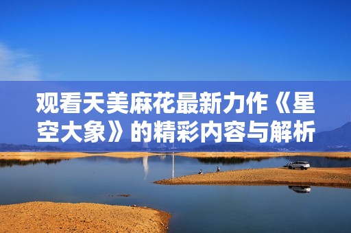 观看天美麻花最新力作《星空大象》的精彩内容与解析