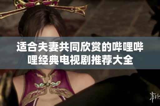 适合夫妻共同欣赏的哔哩哔哩经典电视剧推荐大全