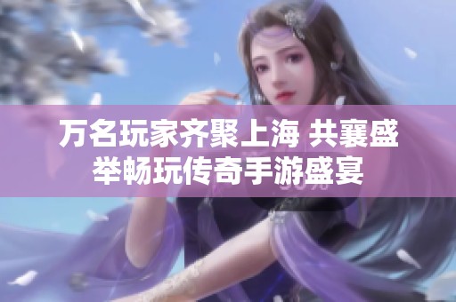万名玩家齐聚上海 共襄盛举畅玩传奇手游盛宴