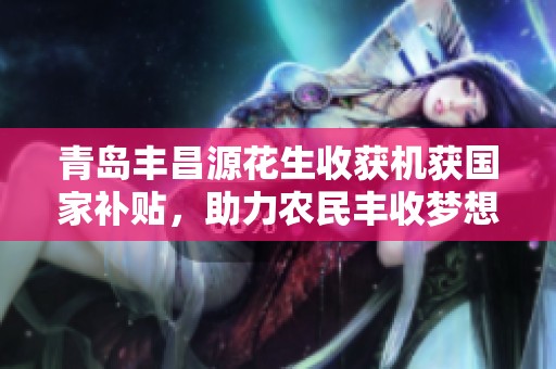 青岛丰昌源花生收获机获国家补贴，助力农民丰收梦想