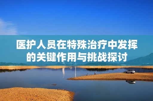 医护人员在特殊治疗中发挥的关键作用与挑战探讨