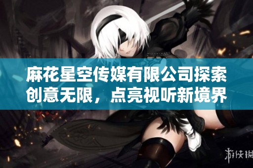 麻花星空传媒有限公司探索创意无限，点亮视听新境界
