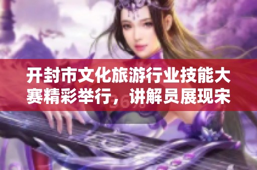 开封市文化旅游行业技能大赛精彩举行，讲解员展现宋韵传承才华