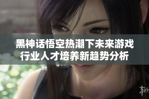 黑神话悟空热潮下未来游戏行业人才培养新趋势分析