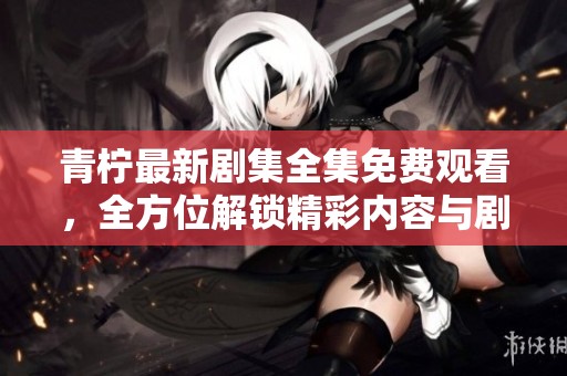 青柠最新剧集全集免费观看，全方位解锁精彩内容与剧情