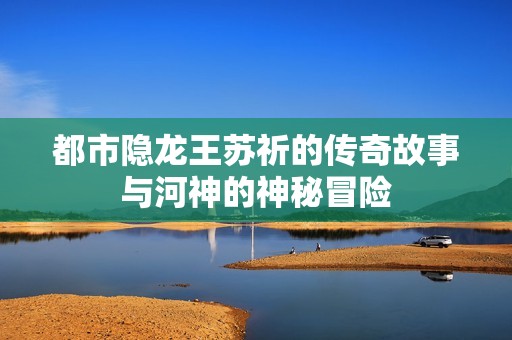 都市隐龙王苏祈的传奇故事与河神的神秘冒险