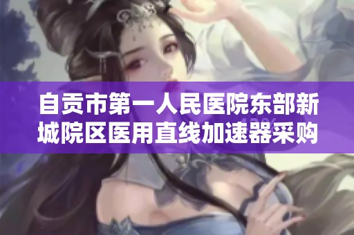 自贡市第一人民医院东部新城院区医用直线加速器采购项目公告
