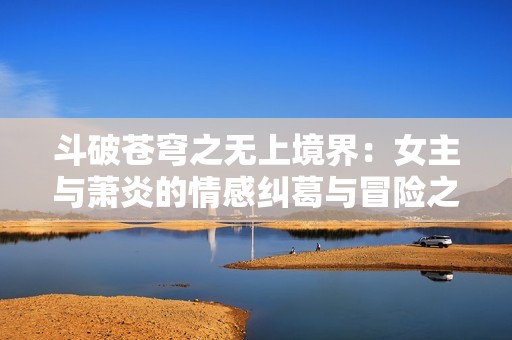 斗破苍穹之无上境界：女主与萧炎的情感纠葛与冒险之旅