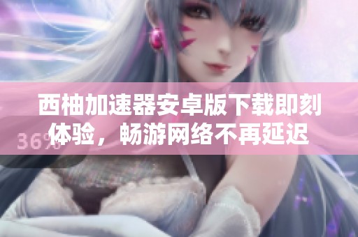 西柚加速器安卓版下载即刻体验，畅游网络不再延迟