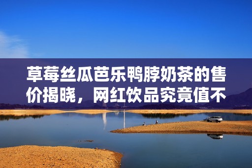 草莓丝瓜芭乐鸭脖奶茶的售价揭晓，网红饮品究竟值不值得购买