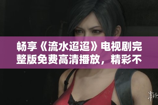 畅享《流水迢迢》电视剧完整版免费高清播放，精彩不容错过！