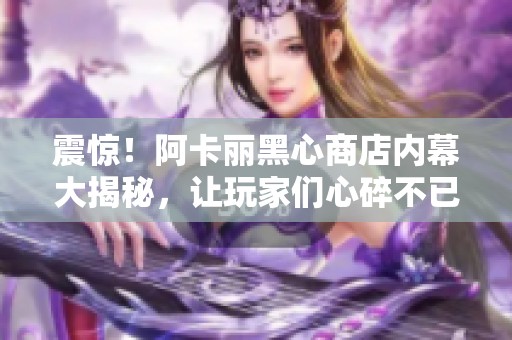 震惊！阿卡丽黑心商店内幕大揭秘，让玩家们心碎不已