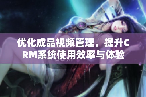 优化成品视频管理，提升CRM系统使用效率与体验