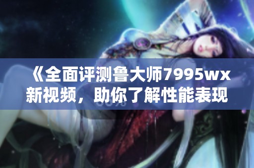《全面评测鲁大师7995wx新视频，助你了解性能表现》