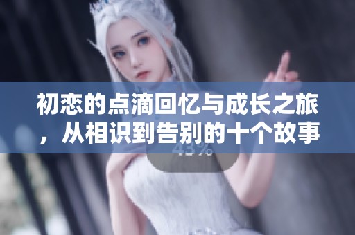 初恋的点滴回忆与成长之旅，从相识到告别的十个故事