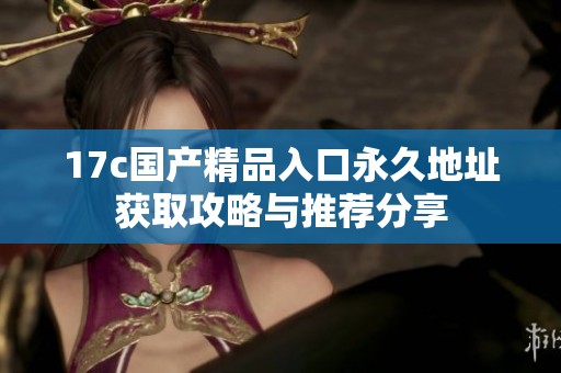 17c国产精品入口永久地址获取攻略与推荐分享