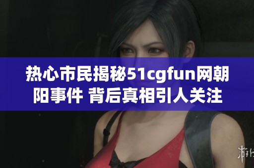 热心市民揭秘51cgfun网朝阳事件 背后真相引人关注