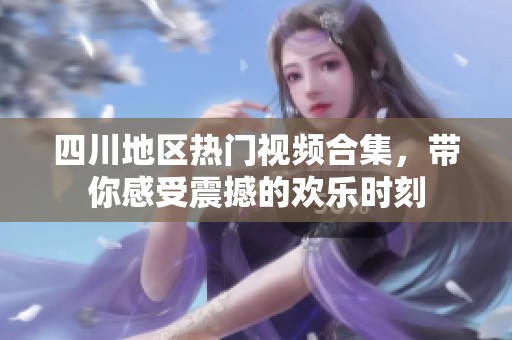四川地区热门视频合集，带你感受震撼的欢乐时刻