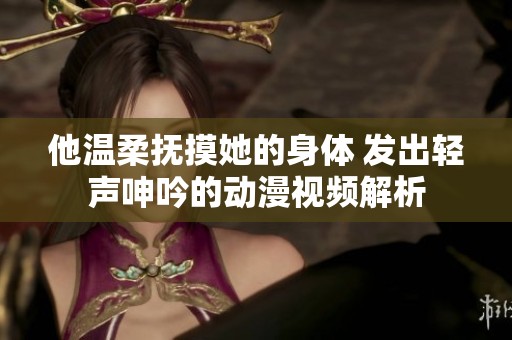 他温柔抚摸她的身体 发出轻声呻吟的动漫视频解析