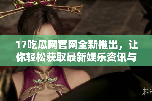 17吃瓜网官网全新推出，让你轻松获取最新娱乐资讯与八卦热点