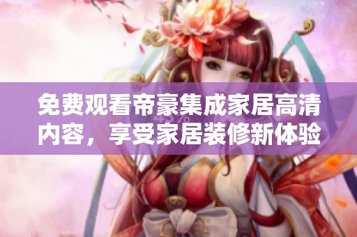 免费观看帝豪集成家居高清内容，享受家居装修新体验