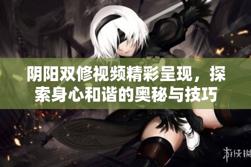 阴阳双修视频精彩呈现，探索身心和谐的奥秘与技巧