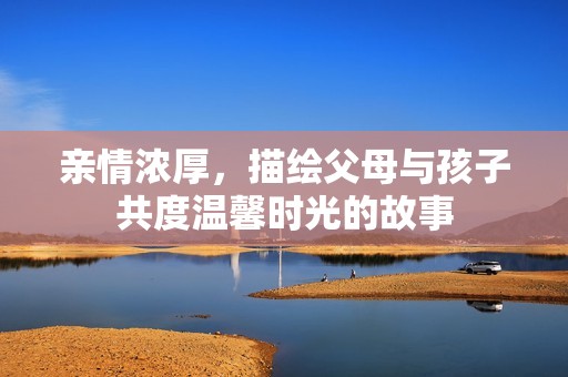 亲情浓厚，描绘父母与孩子共度温馨时光的故事
