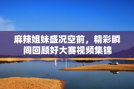 麻辣姐妹盛况空前，精彩瞬间回顾好大赛视频集锦