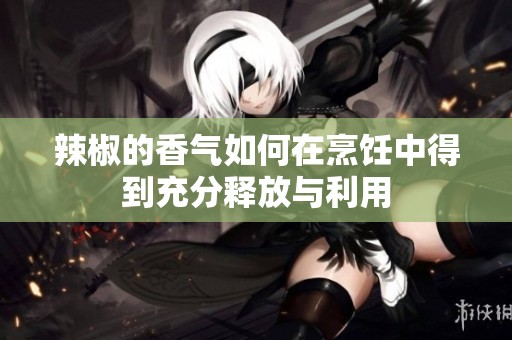 辣椒的香气如何在烹饪中得到充分释放与利用
