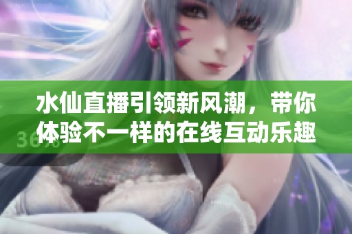 水仙直播引领新风潮，带你体验不一样的在线互动乐趣