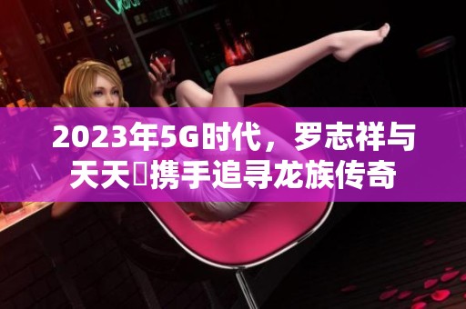 2023年5G时代，罗志祥与天天奭携手追寻龙族传奇