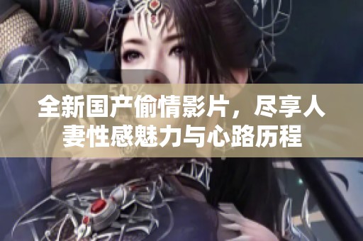 全新国产偷情影片，尽享人妻性感魅力与心路历程