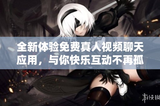 全新体验免费真人视频聊天应用，与你快乐互动不再孤单